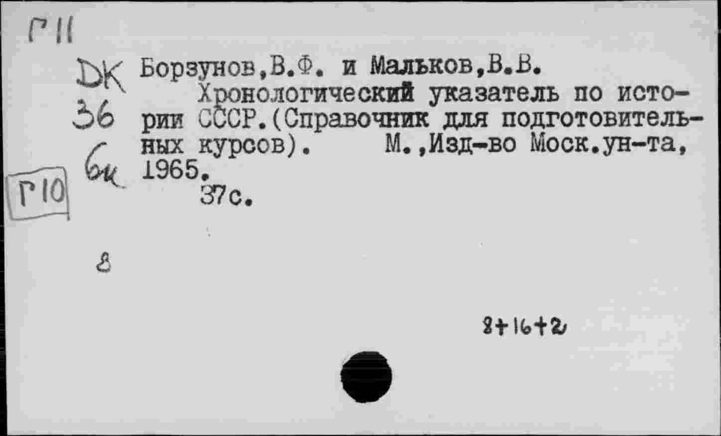 ﻿ък
56
Борзунов,В.Ф. и Мальков,В.В.
Хронологический указатель по истории СССР.(Справочник для подготовительных курсов).	М.,Изд-во Моск.ун-та,
1965.
37с.
&
st мг